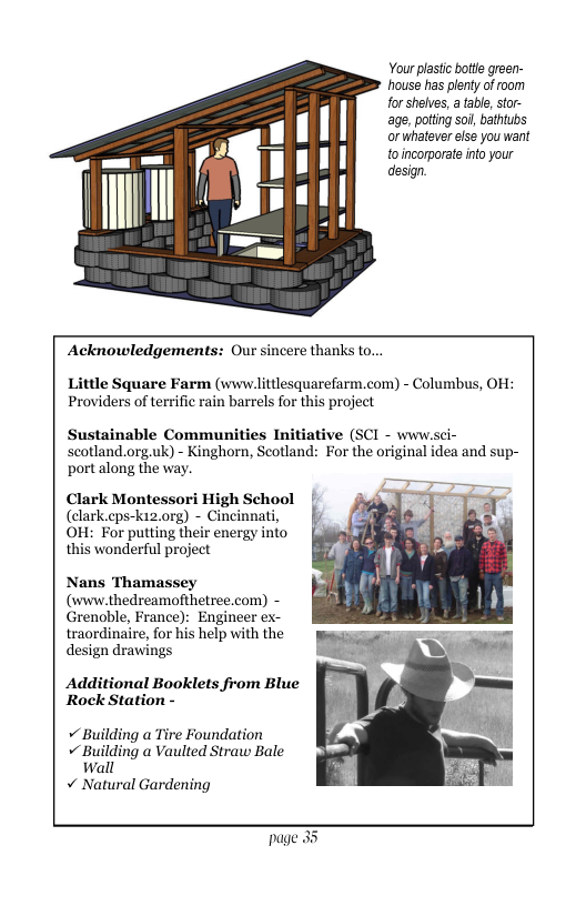 Your plastc bote green- house has plenty of oom for shelves, a tabl, tor- age, potting sol, bathtubs or whatever else you want toincorporate into your design. Acknowledgements: Our sincere thanks to... tile Square Farm (www.littlesquarefarm.com) - Columbus, OH: Providers of terrific rain barrels for this project Sustainable Communities Initiative (SCI - www.sci- scotland.org.uk) - Kinghorn, Seotland: For the original idea and sup- port along the way. Clark Montessori High School (clark.cps-ki2.org) - Cincinnati, OH: For putting their energy into this wonderful project Nans Thamassey (vww.thedreamofthetree.com) - Grenoble, France): Engineer ex- traordinaire, for his help with the design drawings Additional Booklets from Blue Rock Station - + Building a Tire Foundation + Building a Vaulted Straw Bale wall v Natural Gardening page 3
